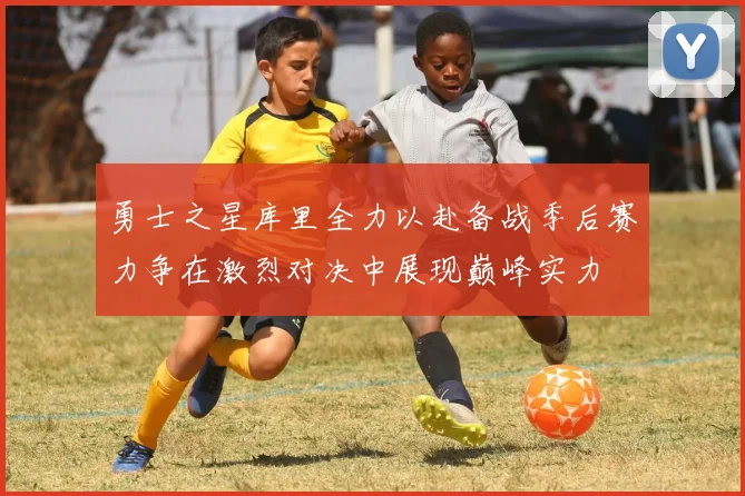 勇士之星库里全力以赴备战季后赛力争在激烈对决中展现巅峰实力