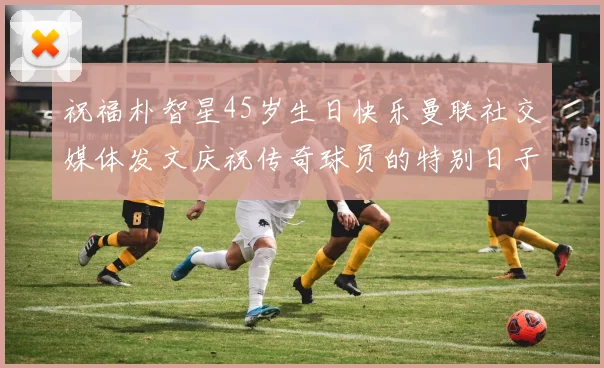 祝福朴智星45岁生日快乐曼联社交媒体发文庆祝传奇球员的特别日子