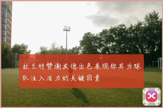 杜兰特赞谢泼德出色表现称其为球队注入活力的关键因素