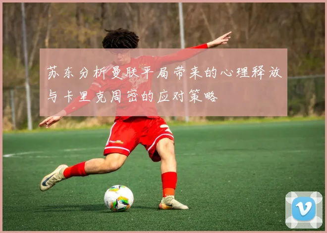 苏东分析曼联平局带来的心理释放与卡里克周密的应对策略