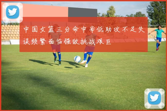 中国女篮三分命中率低助攻不足失误频繁面临强敌挑战艰巨