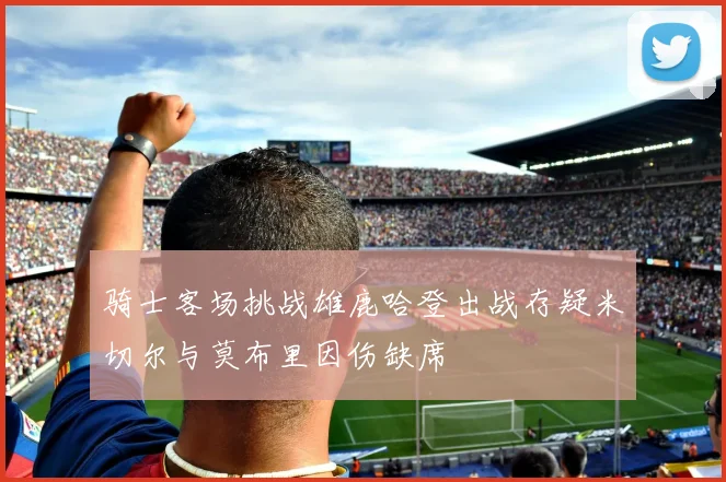 骑士客场挑战雄鹿哈登出战存疑米切尔与莫布里因伤缺席