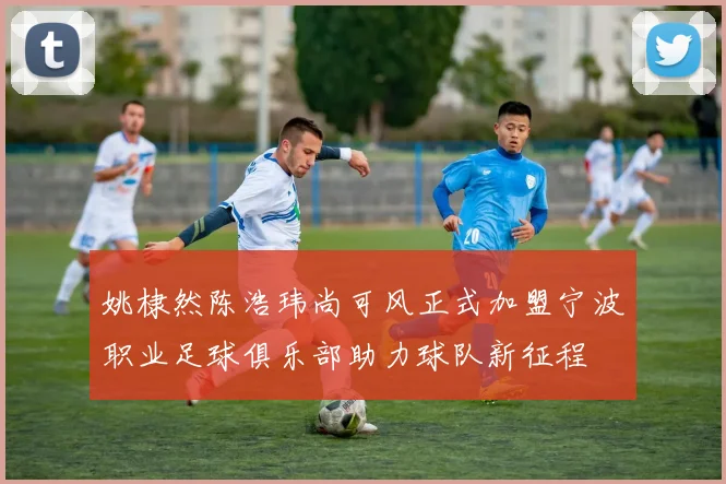姚棣然陈浩玮尚可风正式加盟宁波职业足球俱乐部助力球队新征程