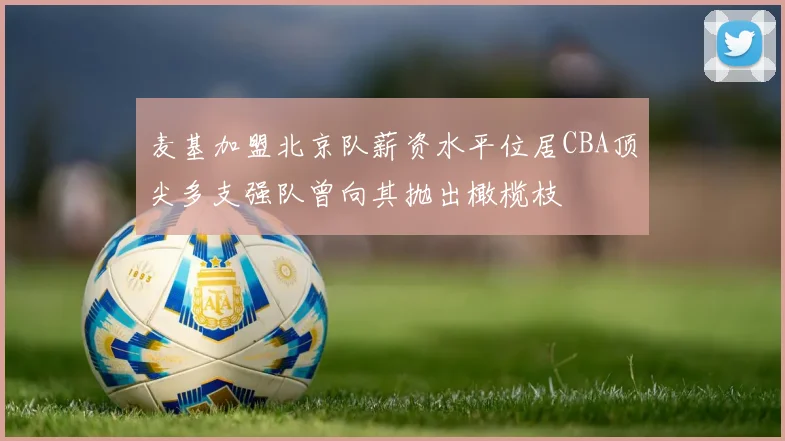 麦基加盟北京队薪资水平位居CBA顶尖多支强队曾向其抛出橄榄枝