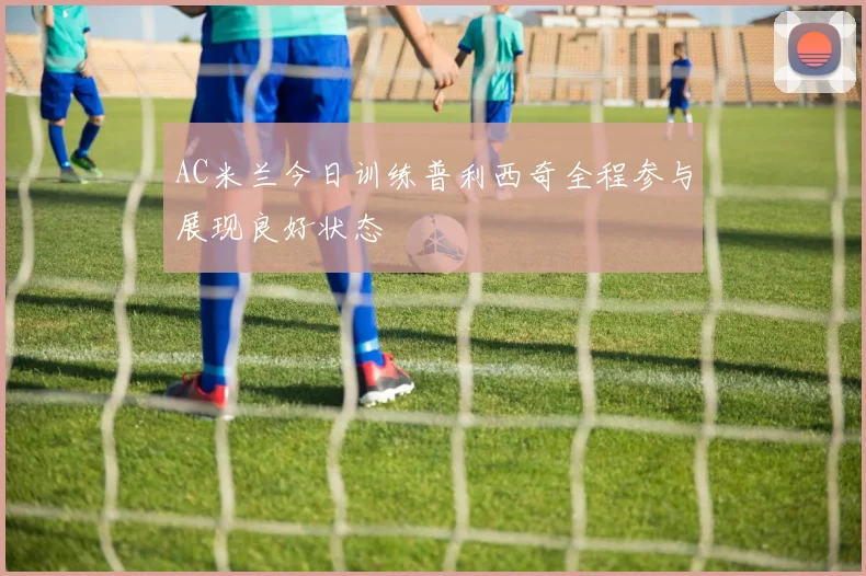 AC米兰今日训练普利西奇全程参与展现良好状态