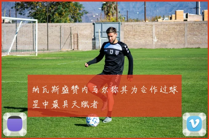 纳瓦斯盛赞内马尔称其为合作过球星中最具天赋者