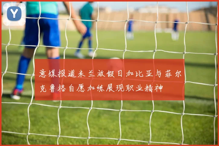 意媒报道米兰放假日加比亚与菲尔克鲁格自愿加练展现职业精神
